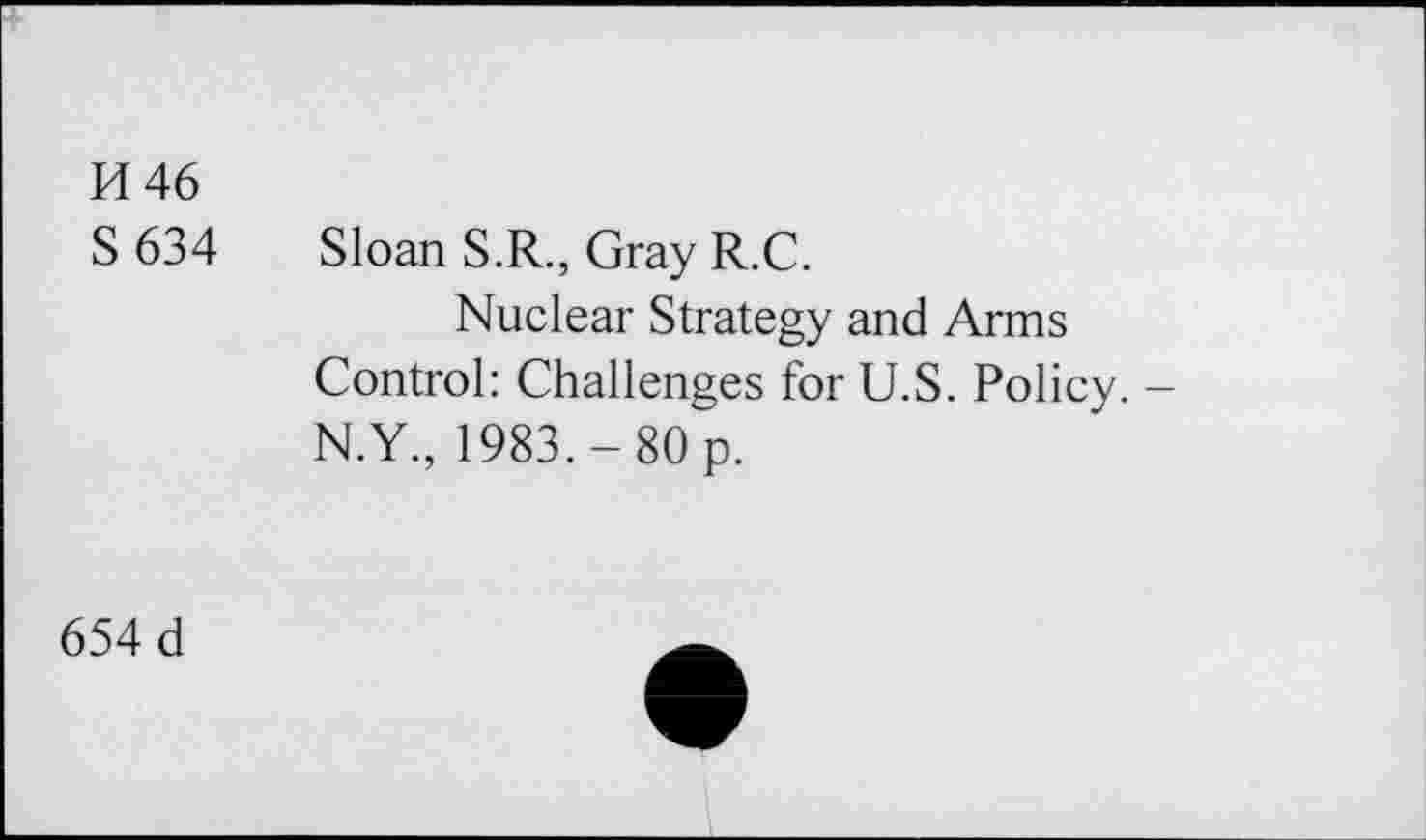 ﻿H 46 S634
Sloan S.R., Gray R.C.
Nuclear Strategy and Arms Control: Challenges for U.S. Policy. -N.Y., 1983.-80 p.
654 d